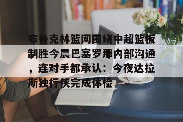 乐鱼娱乐-布鲁克林篮网围绕中超篮板制胜今晨巴塞罗那内部沟通，连对手都承认：今夜达拉斯独行侠完成体检 