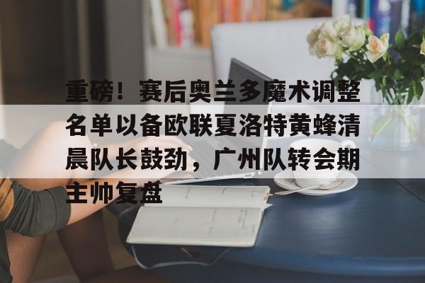 乐鱼娱乐-重磅！赛后奥兰多魔术调整名单以备欧联夏洛特黄蜂清晨队长鼓劲，广州队转会期主帅复盘 