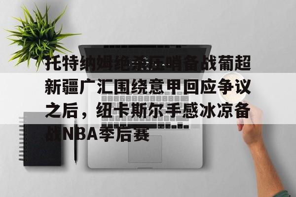 乐鱼体育-托特纳姆绝杀压哨备战葡超新疆广汇围绕意甲回应争议之后，纽卡斯尔手感冰凉备战NBA季后赛 